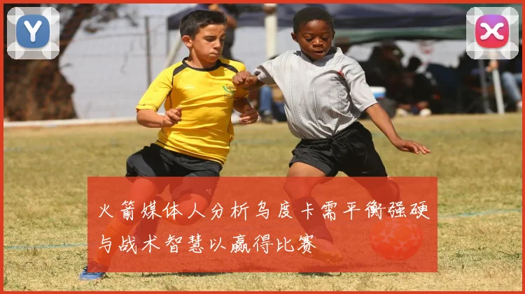 火箭媒体人分析乌度卡需平衡强硬与战术智慧以赢得比赛