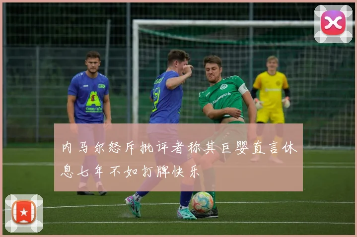 内马尔怒斥批评者称其巨婴直言休息七年不如打牌快乐