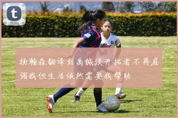 杨瀚森翻译刘禹铖谈开拓者不再雇佣我但生活依然需要我帮助
