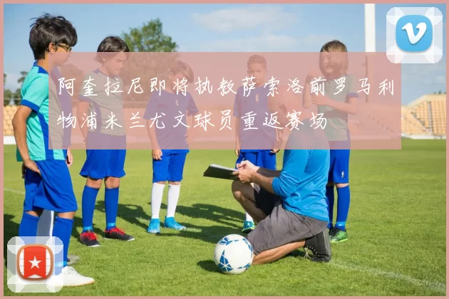 阿奎拉尼即将执教萨索洛前罗马利物浦米兰尤文球员重返赛场