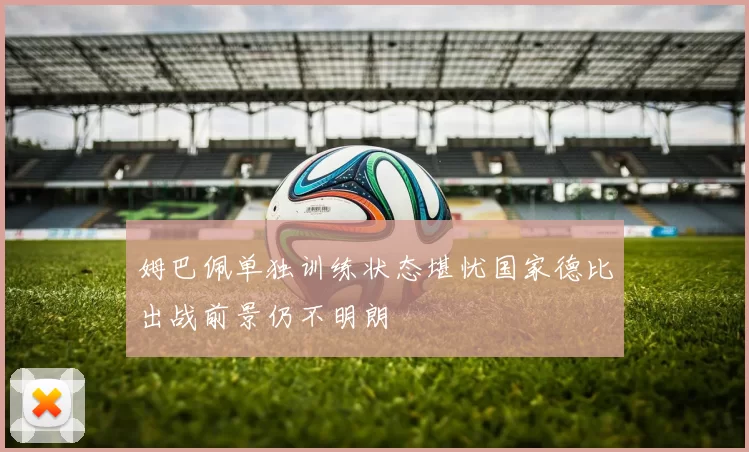姆巴佩单独训练状态堪忧国家德比出战前景仍不明朗