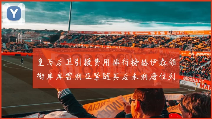 皇马后卫引援费用排行榜赫伊森领衔库库雷利亚紧随其后米利唐位列第三