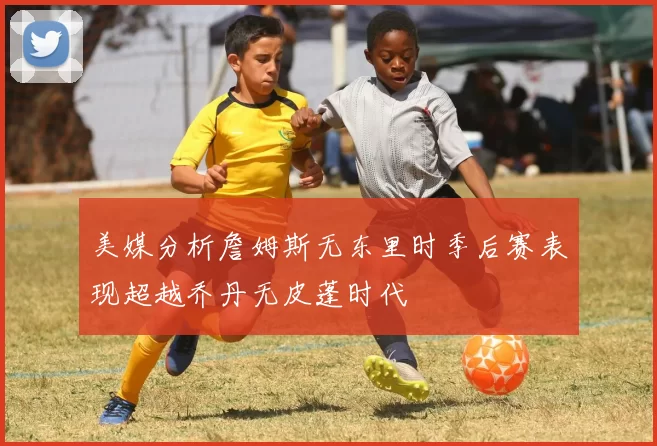 美媒分析詹姆斯无东里时季后赛表现超越乔丹无皮蓬时代