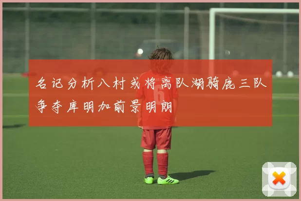 名记分析八村或将离队湖骑鹿三队争夺库明加前景明朗