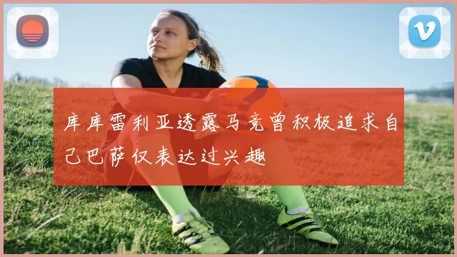 库库雷利亚透露马竞曾积极追求自己巴萨仅表达过兴趣