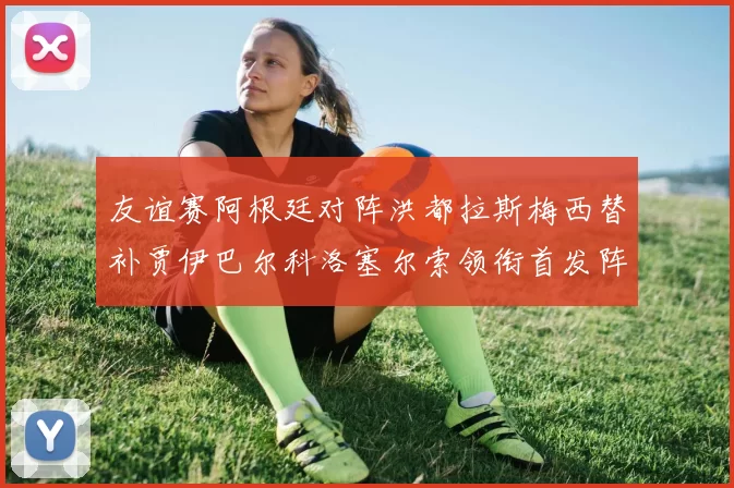 友谊赛阿根廷对阵洪都拉斯梅西替补贾伊巴尔科洛塞尔索领衔首发阵容