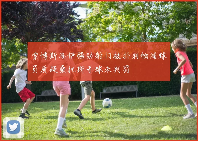 索博斯洛伊强劲射门被扑利物浦球员质疑桑托斯手球未判罚
