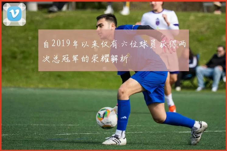 自2019年以来仅有六位球员获得两次总冠军的荣耀解析