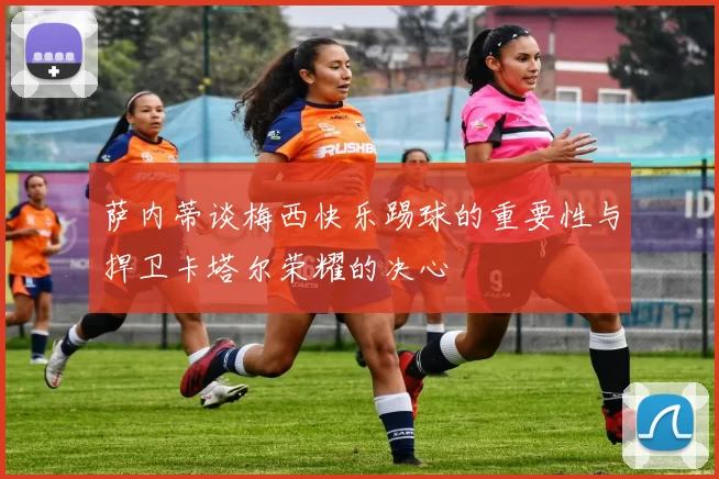 萨内蒂谈梅西快乐踢球的重要性与捍卫卡塔尔荣耀的决心