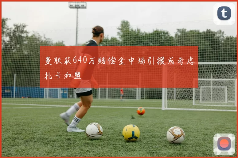 曼联获640万赔偿金中场引援或考虑扎卡加盟