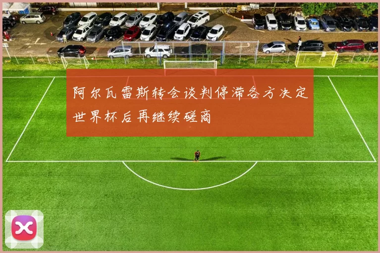 阿尔瓦雷斯转会谈判停滞各方决定世界杯后再继续磋商