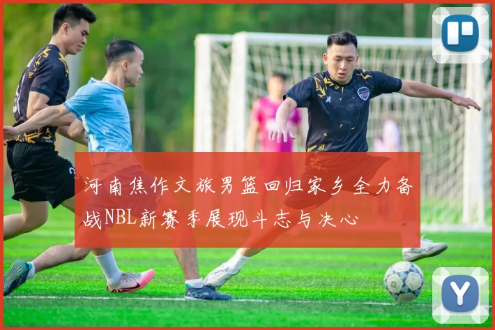 河南焦作文旅男篮回归家乡全力备战NBL新赛季展现斗志与决心