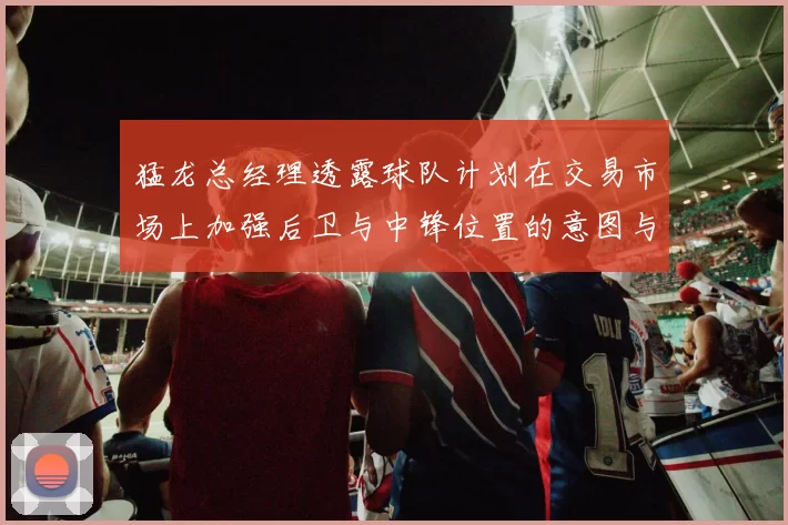 猛龙总经理透露球队计划在交易市场上加强后卫与中锋位置的意图与目标