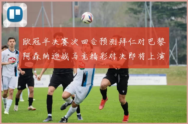欧冠半决赛次回合预测拜仁对巴黎阿森纳迎战马竞精彩对决即将上演