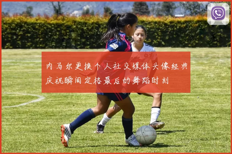 内马尔更换个人社交媒体头像经典庆祝瞬间定格最后的舞蹈时刻