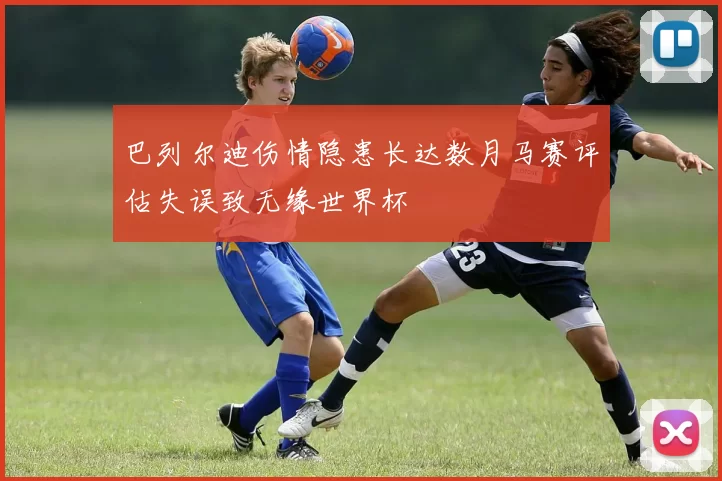 巴列尔迪伤情隐患长达数月马赛评估失误致无缘世界杯