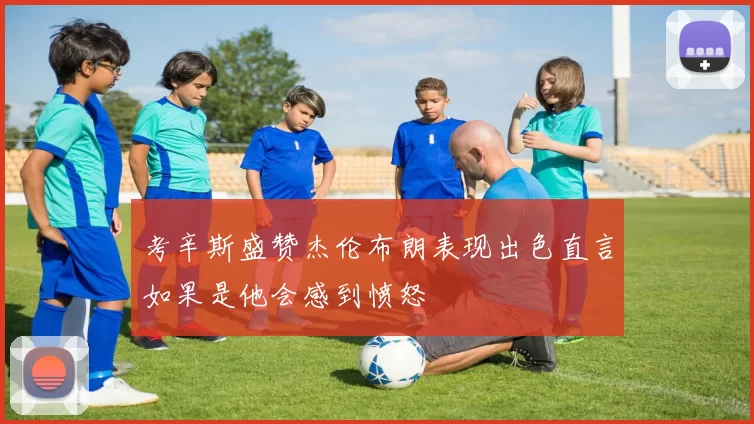 考辛斯盛赞杰伦布朗表现出色直言如果是他会感到愤怒