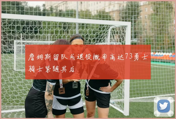 詹姆斯留队或退役概率高达73勇士骑士紧随其后