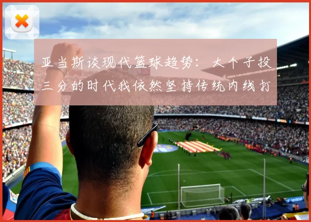 亚当斯谈现代篮球趋势：大个子投三分的时代我依然坚持传统内线打法
