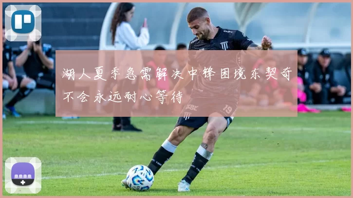 湖人夏季急需解决中锋困境东契奇不会永远耐心等待