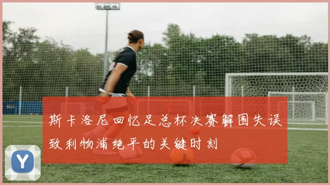 斯卡洛尼回忆足总杯决赛解围失误致利物浦绝平的关键时刻